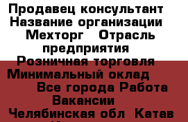 Продавец-консультант › Название организации ­ Мехторг › Отрасль предприятия ­ Розничная торговля › Минимальный оклад ­ 25 000 - Все города Работа » Вакансии   . Челябинская обл.,Катав-Ивановск г.